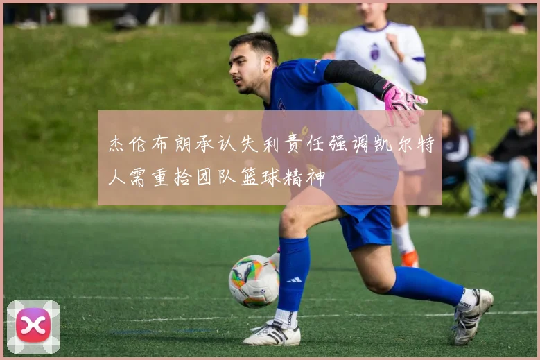 杰伦布朗承认失利责任强调凯尔特人需重拾团队篮球精神