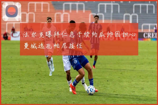 法尔克曝拜仁急于续约瓜帅因担心曼城选孔帕尼接任