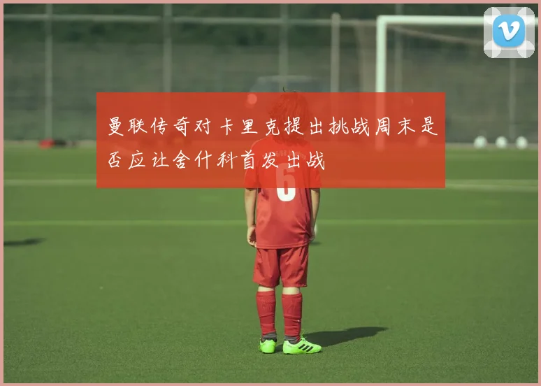 曼联传奇对卡里克提出挑战周末是否应让舍什科首发出战