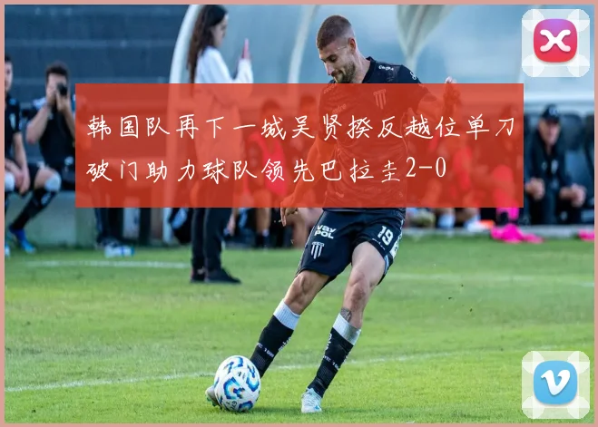 韩国队再下一城吴贤揆反越位单刀破门助力球队领先巴拉圭2-0