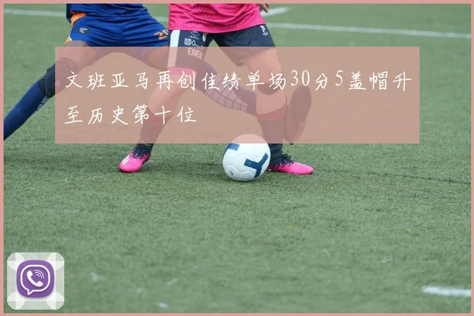文班亚马再创佳绩单场30分5盖帽升至历史第十位