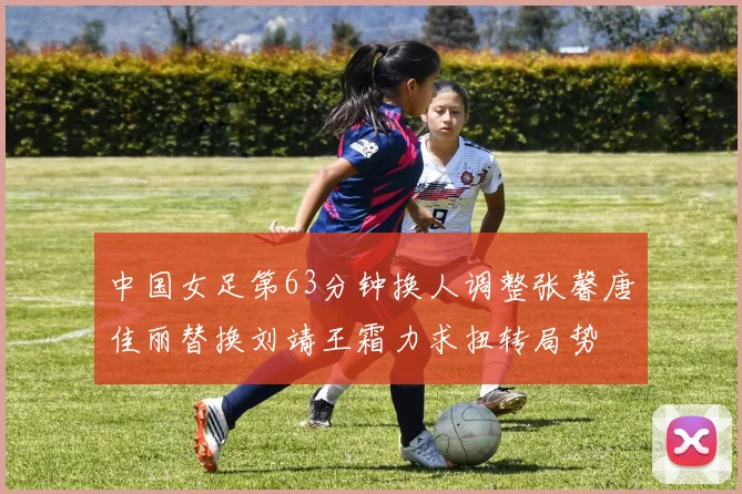中国女足第63分钟换人调整张馨唐佳丽替换刘靖王霜力求扭转局势