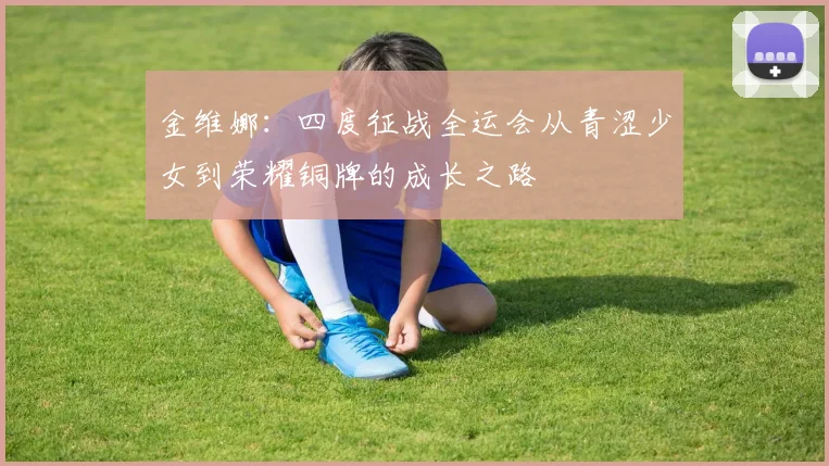 金维娜：四度征战全运会从青涩少女到荣耀铜牌的成长之路