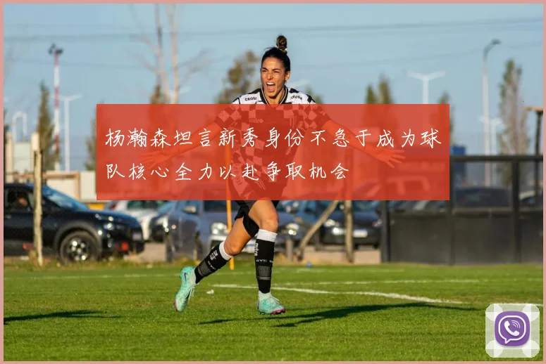 杨瀚森坦言新秀身份不急于成为球队核心全力以赴争取机会