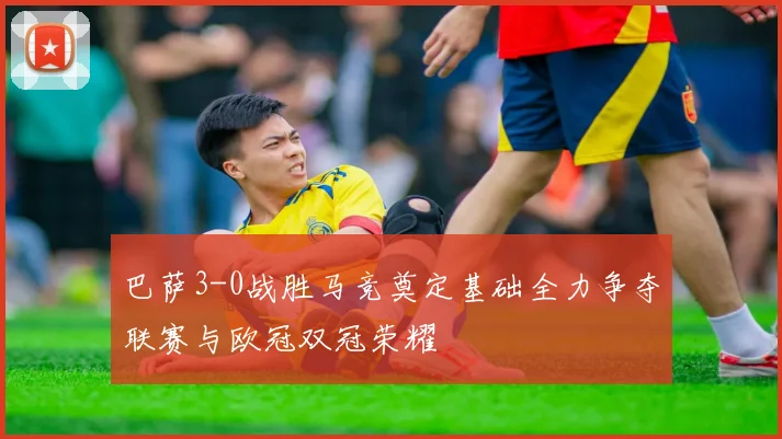 巴萨3-0战胜马竞奠定基础全力争夺联赛与欧冠双冠荣耀