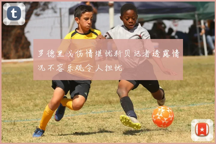 罗德里戈伤情堪忧科贝记者透露情况不容乐观令人担忧