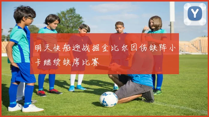 明天快船迎战掘金比尔因伤缺阵小卡继续缺席比赛