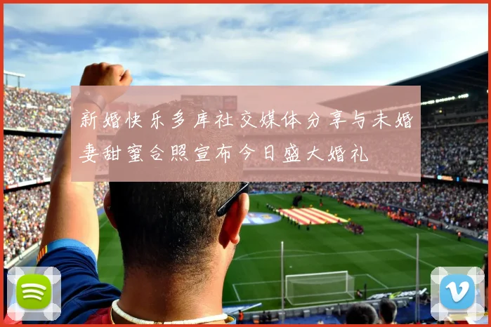 新婚快乐多库社交媒体分享与未婚妻甜蜜合照宣布今日盛大婚礼