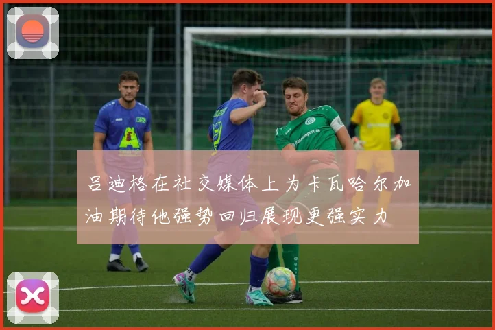 吕迪格在社交媒体上为卡瓦哈尔加油期待他强势回归展现更强实力