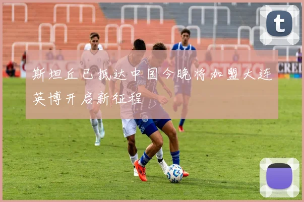斯坦丘已抵达中国今晚将加盟大连英博开启新征程