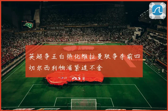 英超争五白热化维拉曼联争夺前四切尔西利物浦紧追不舍