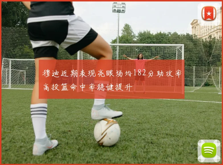 穆迪近期表现亮眼场均182分助攻率高投篮命中率稳健提升