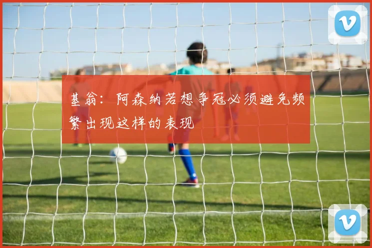 基翁：阿森纳若想争冠必须避免频繁出现这样的表现