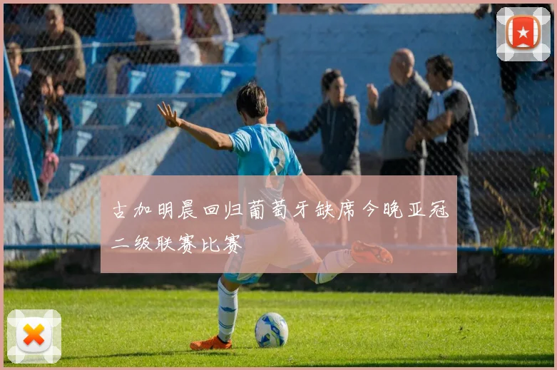 古加明晨回归葡萄牙缺席今晚亚冠二级联赛比赛