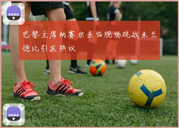 巴黎主席纳赛尔亲临现场观战米兰德比引发热议