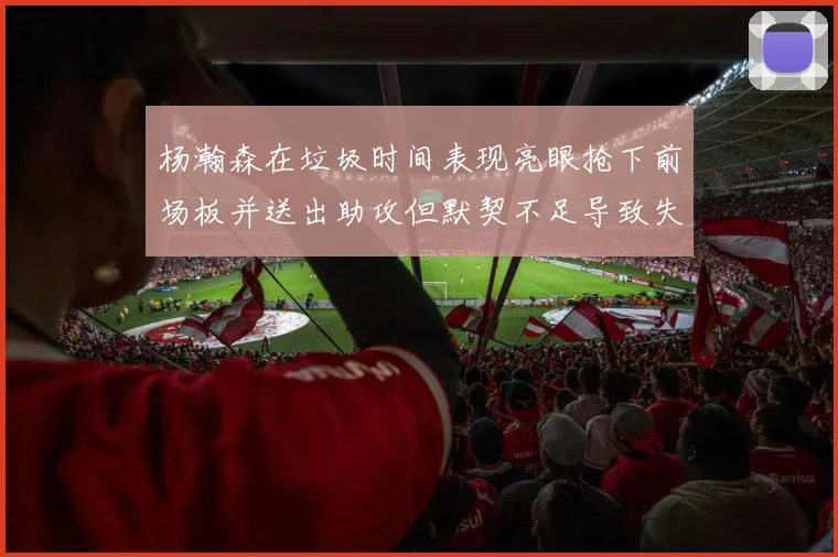 杨瀚森在垃圾时间表现亮眼抢下前场板并送出助攻但默契不足导致失误