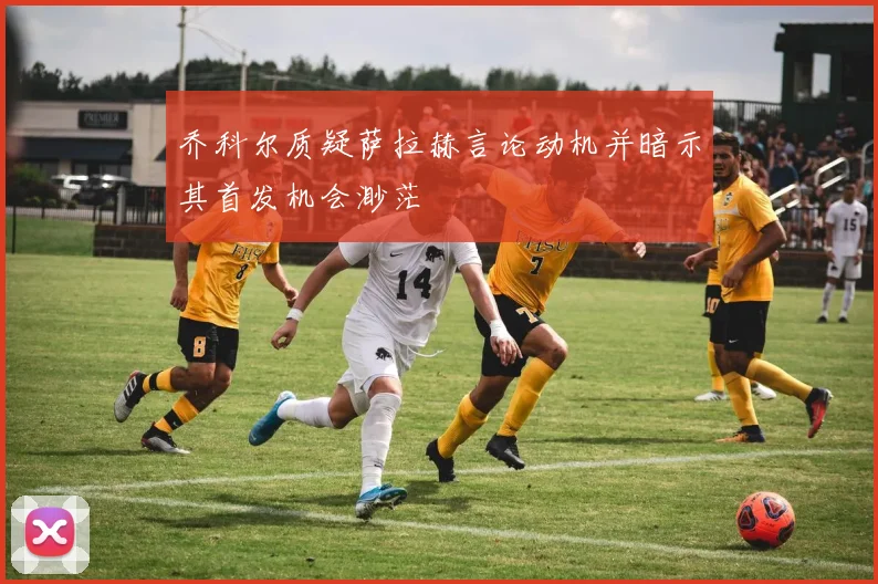 乔科尔质疑萨拉赫言论动机并暗示其首发机会渺茫