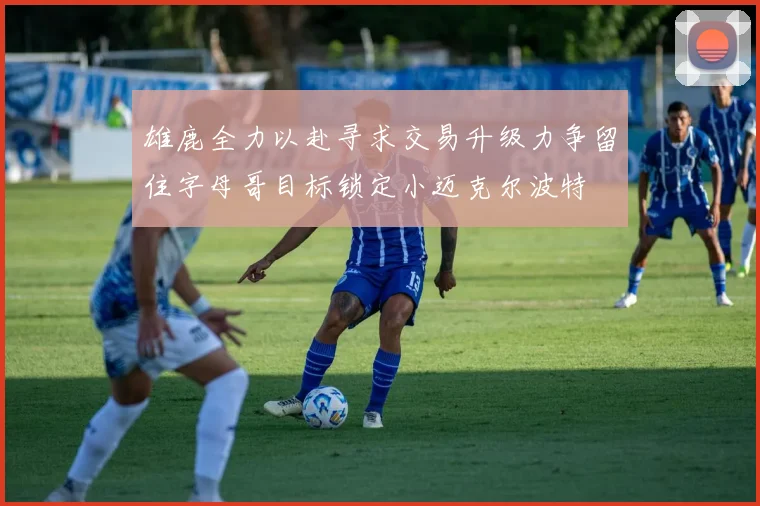 雄鹿全力以赴寻求交易升级力争留住字母哥目标锁定小迈克尔波特