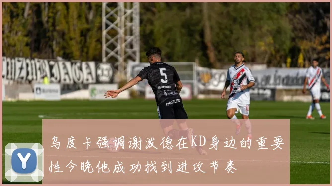 乌度卡强调谢泼德在KD身边的重要性今晚他成功找到进攻节奏
