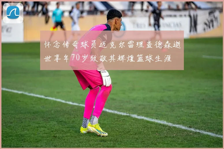 怀念传奇球员迈克尔雷理查德森逝世享年70岁致敬其辉煌篮球生涯