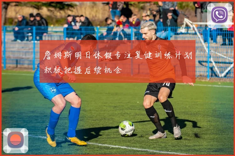 詹姆斯明日休假专注复健训练计划积极把握后续机会