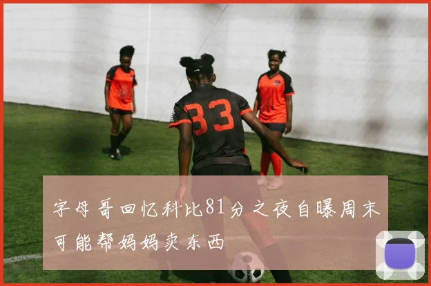 字母哥回忆科比81分之夜自曝周末可能帮妈妈卖东西