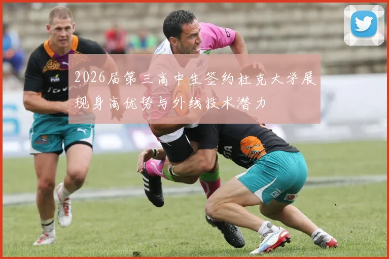 2026届第三高中生签约杜克大学展现身高优势与外线技术潜力