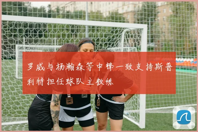 罗威与杨瀚森等中锋一致支持斯普利特担任球队主教练