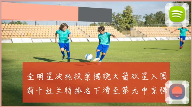 全明星次轮投票揭晓火箭双星入围前十杜兰特排名下滑至第九申京强势晋级第十位