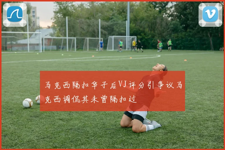 马克西隔扣华子后VJ评分引争议马克西调侃其未曾隔扣过