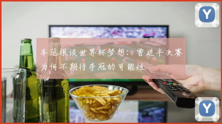 车范根谈世界杯梦想：曾进半决赛为何不期待夺冠的可能性