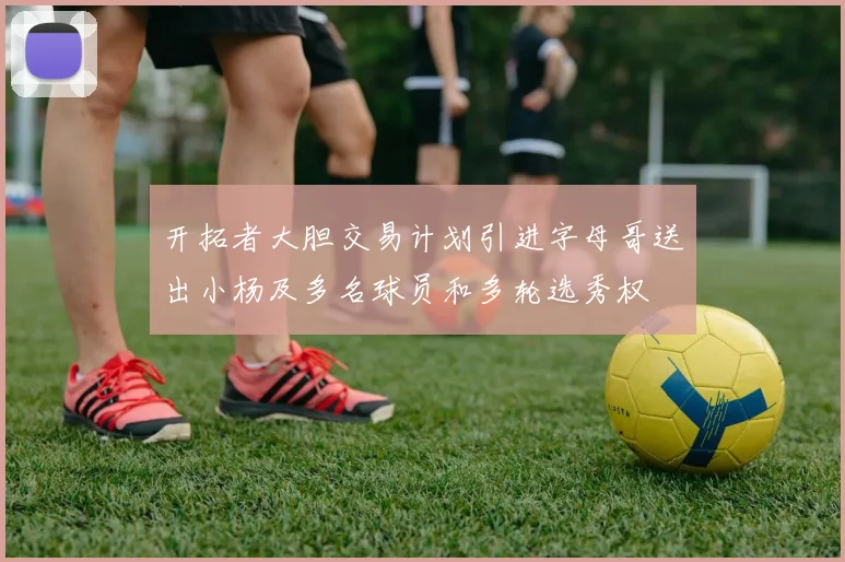 开拓者大胆交易计划引进字母哥送出小杨及多名球员和多轮选秀权
