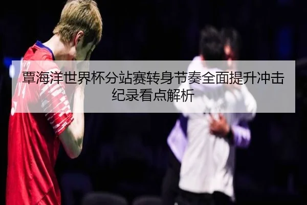 覃海洋世界杯分站赛转身节奏全面提升冲击纪录看点解析